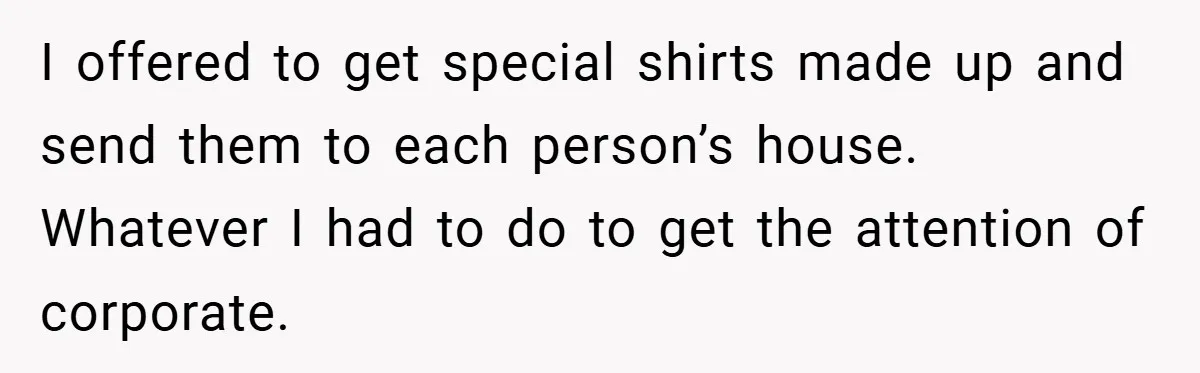 I offered to get special shirts made up and send them to each person’s house. Whatever I had to do to get the attention of corporate.