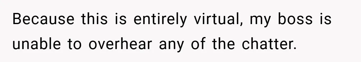 Because this is entirely virtual, my boss is unable to overhear any of the chatter.