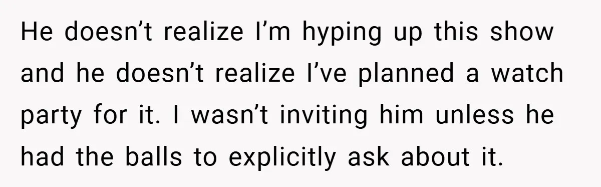 He doesn’t realize I’m hyping up this show and he doesn’t realize I’ve planned a watch party for it. I wasn’t inviting him unless he had the balls to explicitly...