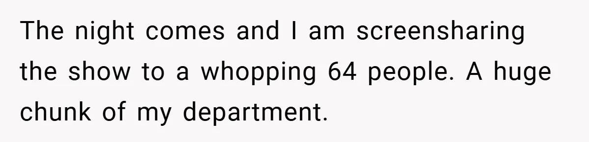 The night comes and I am screensharing the show to a whopping 64 people. A huge chunk of my department.