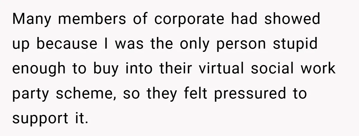 Many members of corporate had showed up because I was the only person stupid enough to buy into their virtual social work party scheme, so they felt pressured to support...