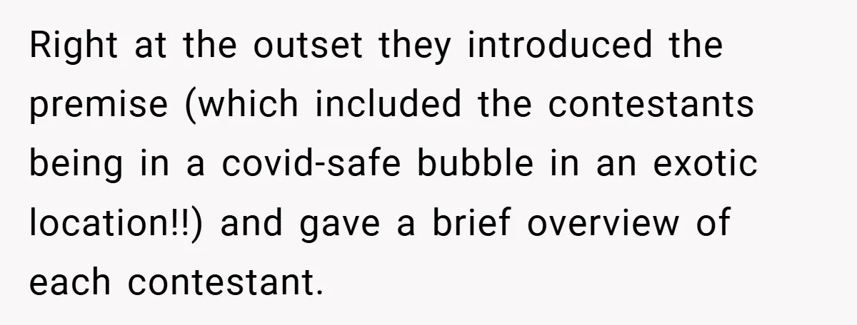 Right at the outset they introduced the premise (which included the contestants being in a covid-safe bubble in an exotic location!!) and gave a brief overview of each contestant.