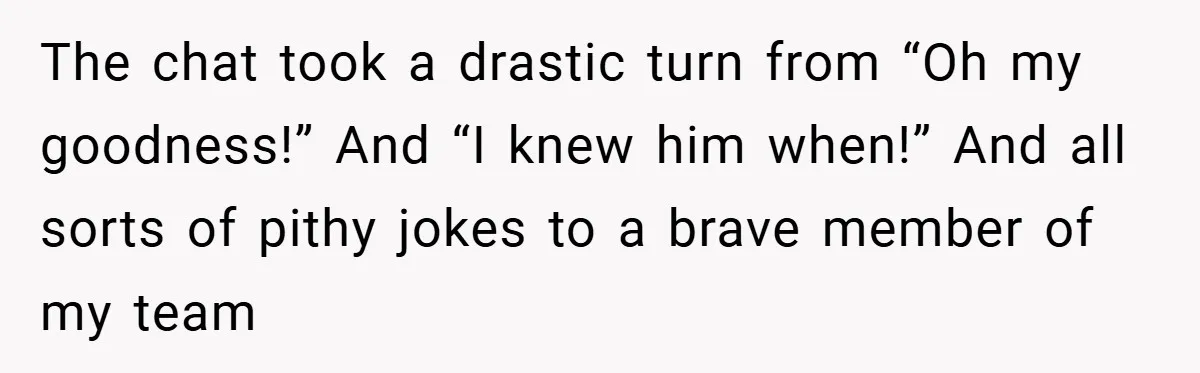 The chat took a drastic turn from “Oh my goodness!” And “I knew him when!” And all sorts of pithy jokes to a brave member of my team