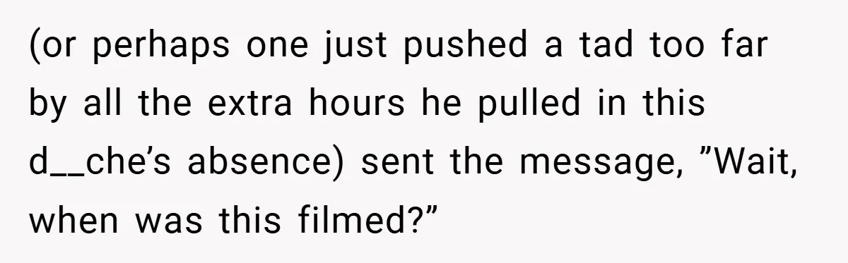(or perhaps one just pushed a tad too far by all the extra hours he pulled in this d__che’s absence) sent the message, ”Wait, when was this filmed?”