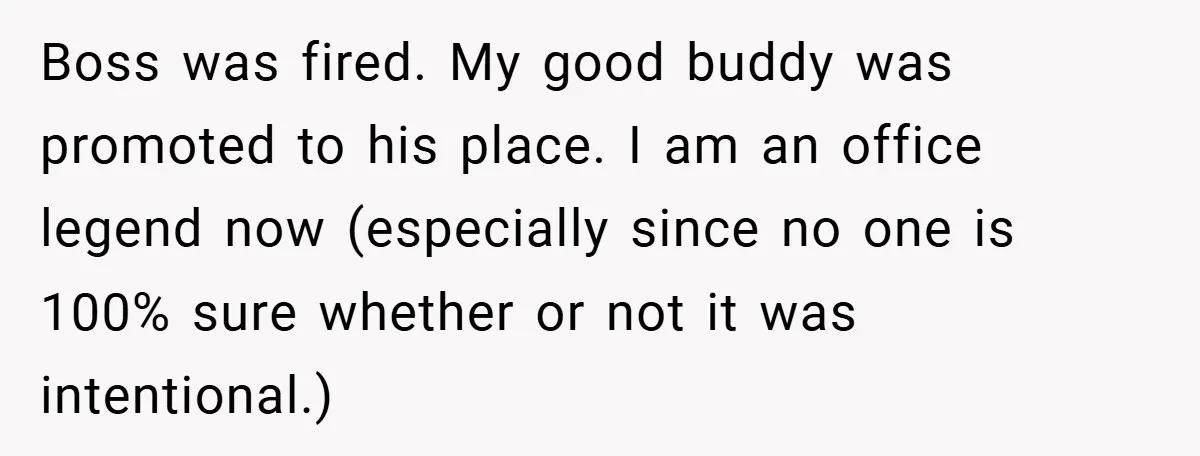 Boss was fired. My good buddy was promoted to his place. I am an office legend now (especially since no one is 100% sure whether or not it was intentional.)