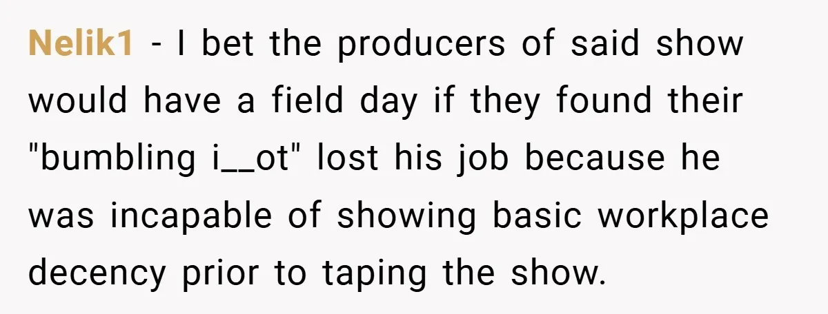 Nelik1 − I bet the producers of said show would have a field day if they found their "bumbling i__ot" lost his job because he was incapable of showing basic...