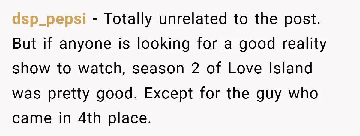 dsp_pepsi − Totally unrelated to the post. But if anyone is looking for a good reality show to watch, season 2 of Love Island was pretty good. Except for the...