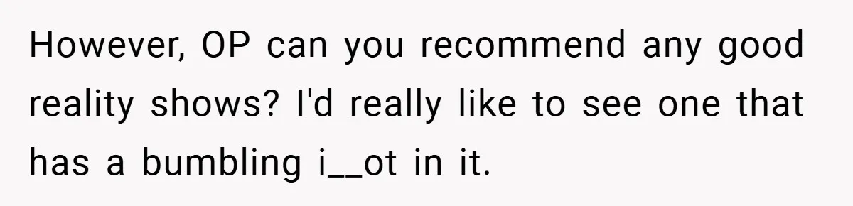 However, OP can you recommend any good reality shows? I'd really like to see one that has a bumbling i__ot in it.