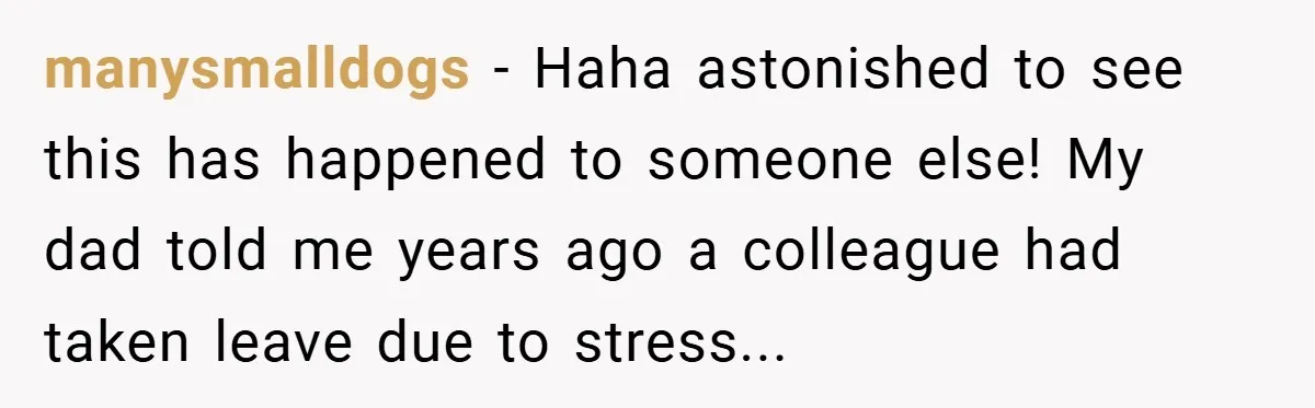 manysmalldogs − Haha astonished to see this has happened to someone else! My dad told me years ago a colleague had taken leave due to stress...