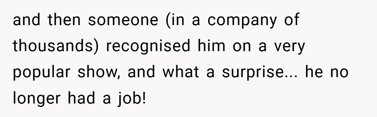 and then someone (in a company of thousands) recognised him on a very popular show, and what a surprise... he no longer had a job!