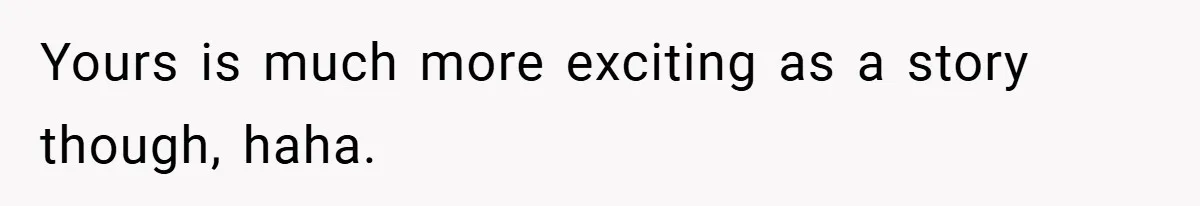 Yours is much more exciting as a story though, haha.