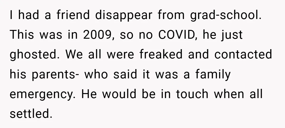 I had a friend disappear from grad-school. This was in 2009, so no COVID, he just ghosted. We all were freaked and contacted his parents- who said it was a...