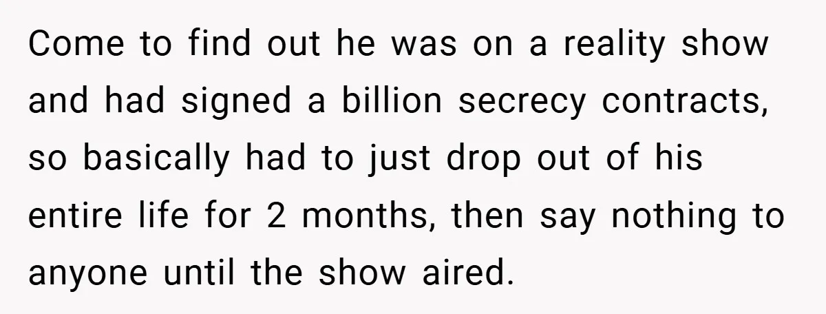 Come to find out he was on a reality show and had signed a billion secrecy contracts, so basically had to just drop out of his entire life for 2...