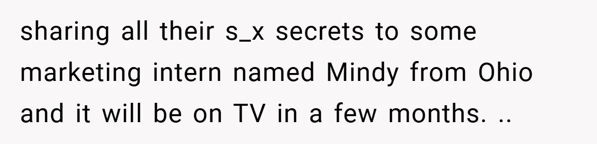 sharing all their s_x secrets to some marketing intern named Mindy from Ohio and it will be on TV in a few months. ..