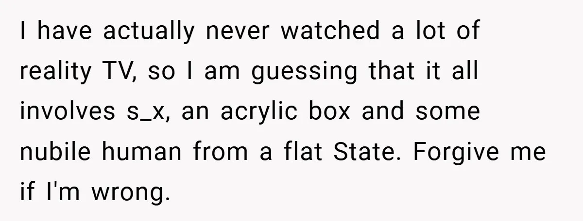 I have actually never watched a lot of reality TV, so I am guessing that it all involves s_x, an acrylic box and some nubile human from a flat State....