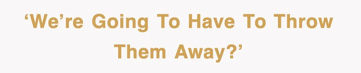 ‘We’re going to have to throw them away?’