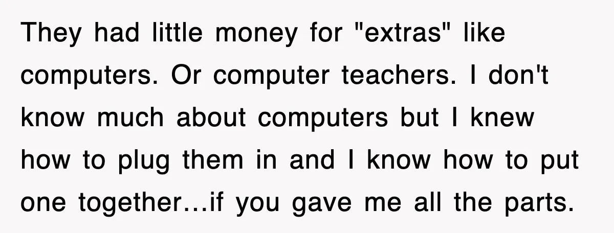 They had little money for "extras" like computers. Or computer teachers. I don't know much about computers but I knew how to plug them in and I know how to...