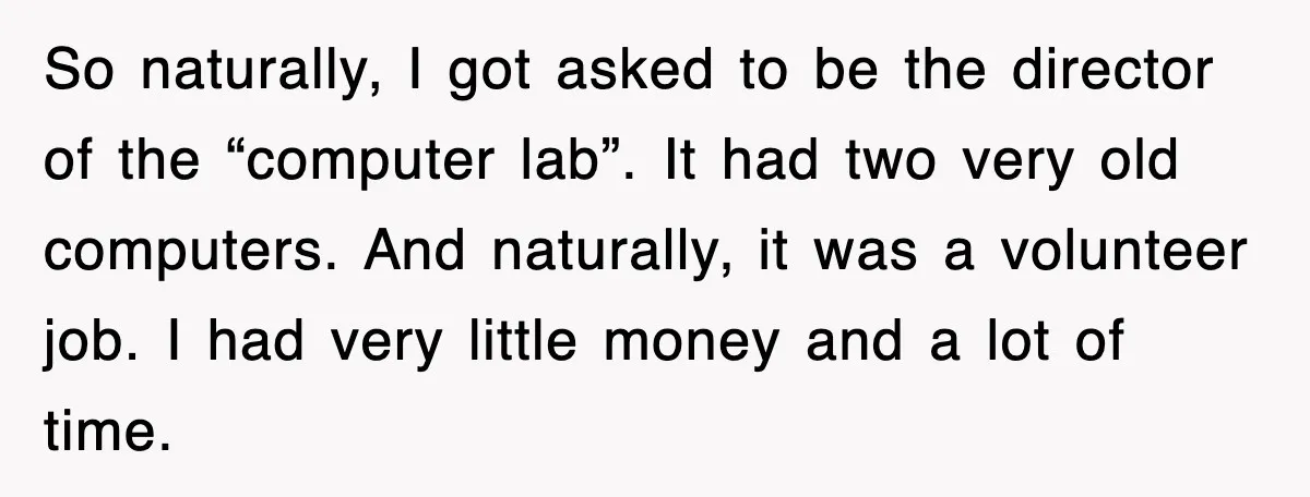 So naturally, I got asked to be the director of the “computer lab”. It had two very old computers. And naturally, it was a volunteer job. I had very little...