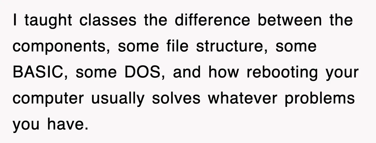 I taught classes the difference between the components, some file structure, some BASIC, some DOS, and how rebooting your computer usually solves whatever problems you have.