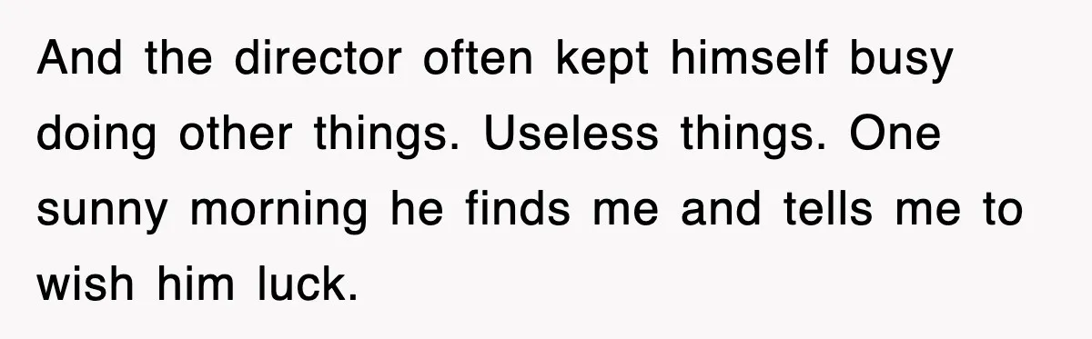 And the director often kept himself busy doing other things. Useless things. One sunny morning he finds me and tells me to wish him luck.