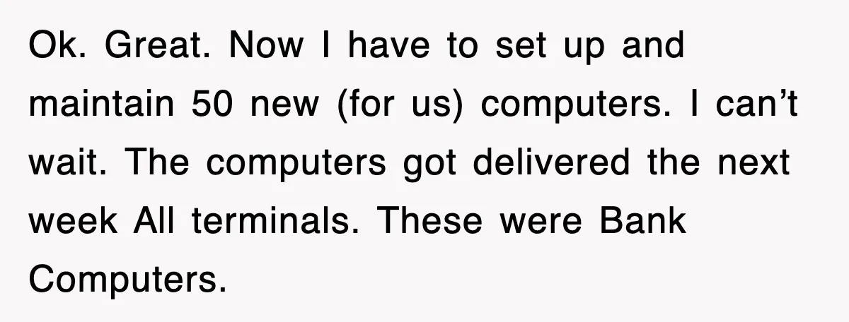 Ok. Great. Now I have to set up and maintain 50 new (for us) computers. I can’t wait. The computers got delivered the next week All terminals. These were Bank...