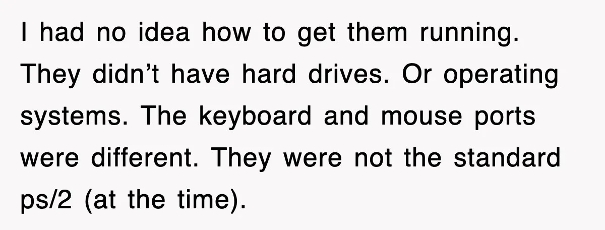 I had no idea how to get them running. They didn’t have hard drives. Or operating systems. The keyboard and mouse ports were different. They were not the standard ps/2...