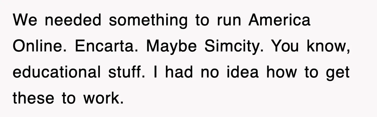 We needed something to run America Online. Encarta. Maybe Simcity. You know, educational stuff. I had no idea how to get these to work.