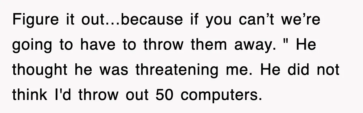 Figure it out…because if you can’t we’re going to have to throw them away. " He thought he was threatening me. He did not think I'd throw out 50 computers.