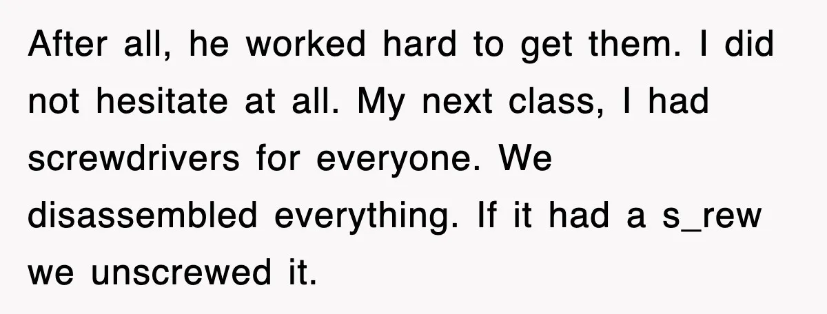 After all, he worked hard to get them. I did not hesitate at all. My next class, I had screwdrivers for everyone. We disassembled everything. If it had a s_rew...