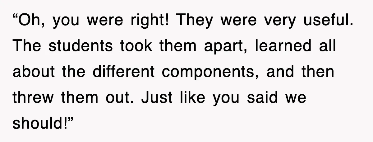 “Oh, you were right! They were very useful. The students took them apart, learned all about the different components, and then threw them out. Just like you said we should!”