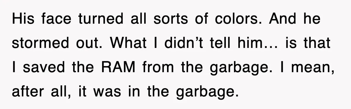 His face turned all sorts of colors. And he stormed out. What I didn’t tell him… is that I saved the RAM from the garbage. I mean, after all, it...