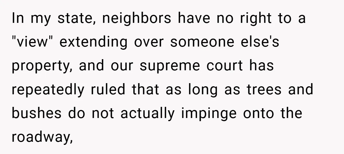 In my state, neighbors have no right to a "view" extending over someone else's property, and our supreme court has repeatedly ruled that as long as trees and bushes do...