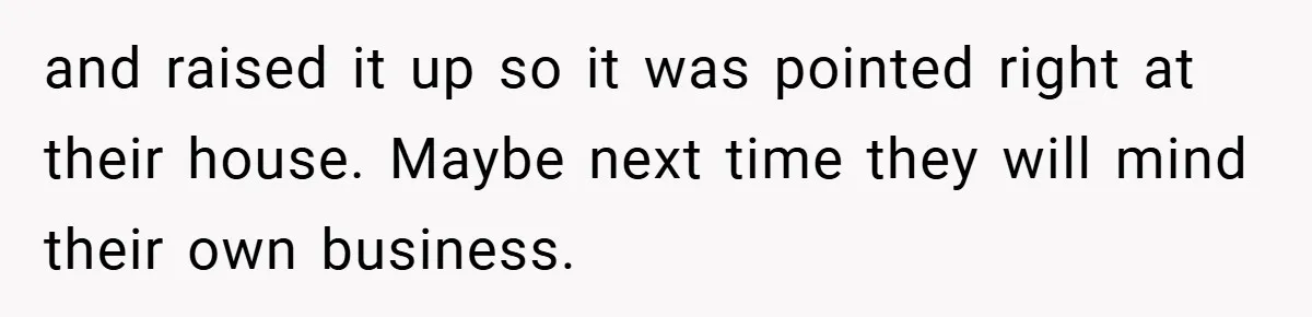and raised it up so it was pointed right at their house. Maybe next time they will mind their own business.