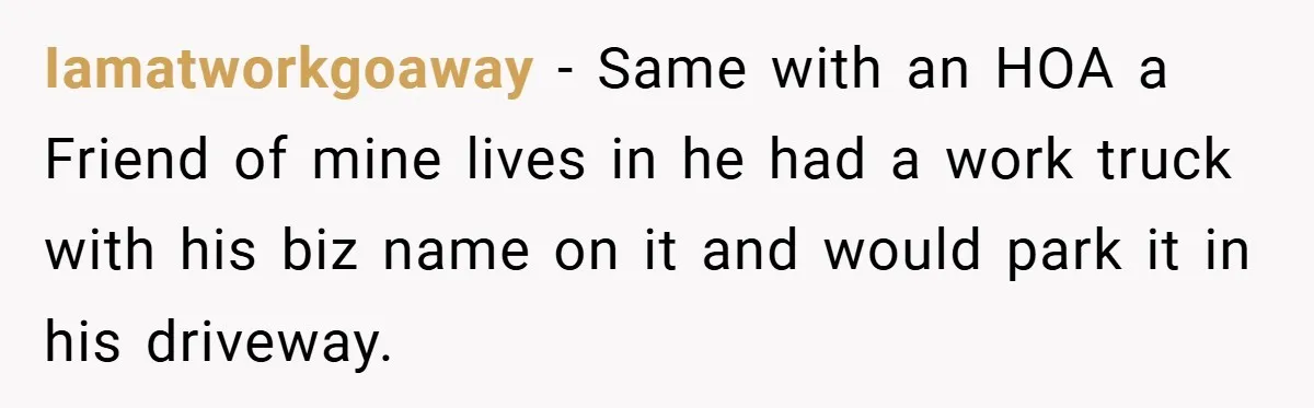 Iamatworkgoaway − Same with an HOA a Friend of mine lives in he had a work truck with his biz name on it and would park it in his driveway.