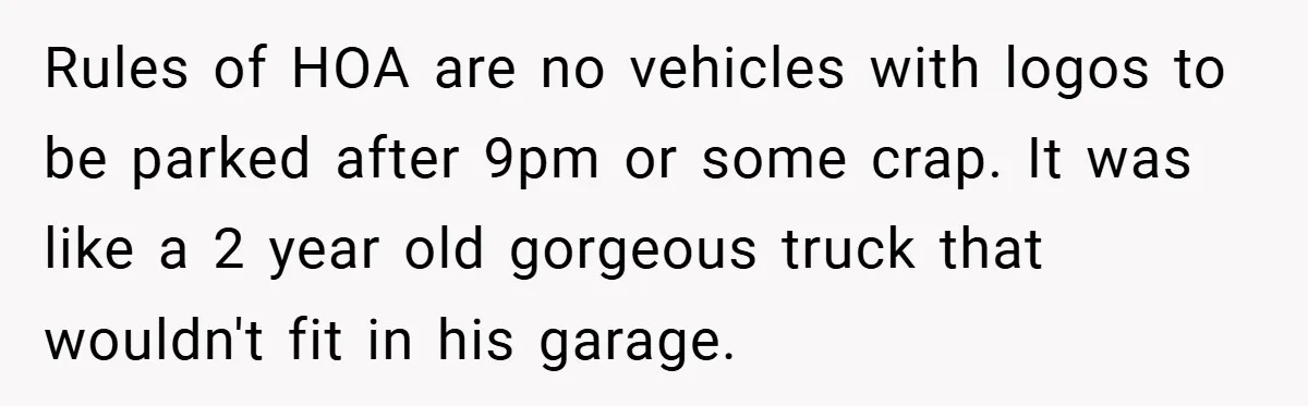 Rules of HOA are no vehicles with logos to be parked after 9pm or some crap. It was like a 2 year old gorgeous truck that wouldn't fit in his...
