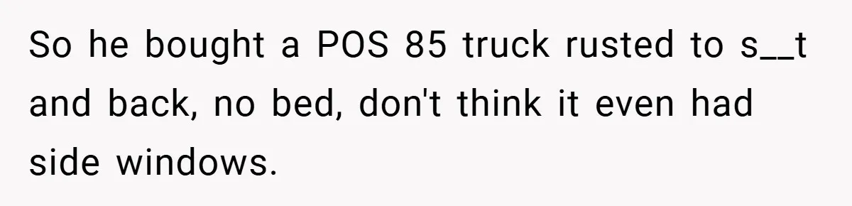 So he bought a POS 85 truck rusted to s__t and back, no bed, don't think it even had side windows.