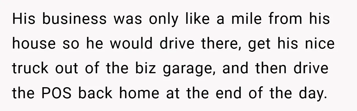 His business was only like a mile from his house so he would drive there, get his nice truck out of the biz garage, and then drive the POS back...
