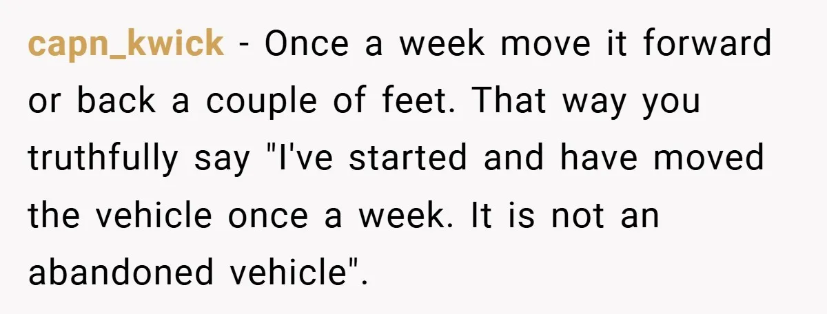 capn_kwick − Once a week move it forward or back a couple of feet. That way you truthfully say "I've started and have moved the vehicle once a week. It...