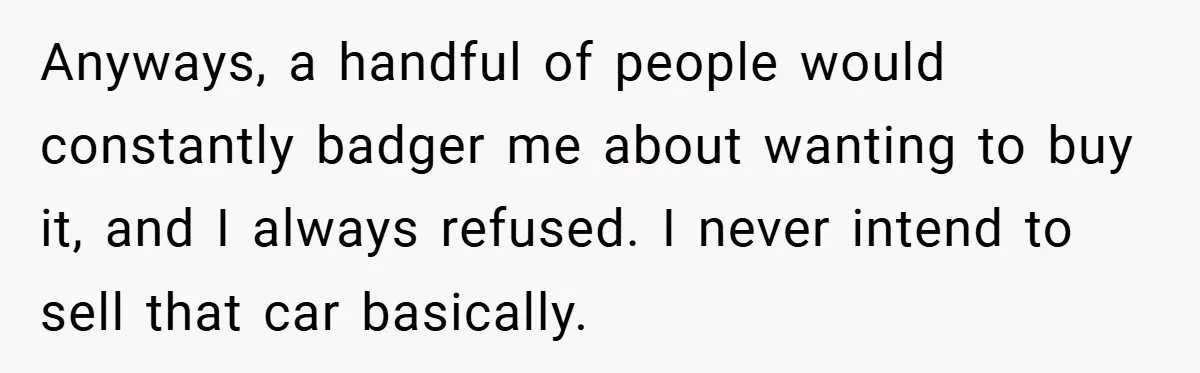 Anyways, a handful of people would constantly badger me about wanting to buy it, and I always refused. I never intend to sell that car basically.