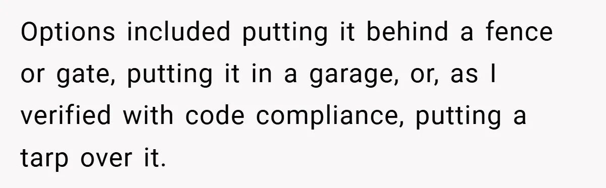 Options included putting it behind a fence or gate, putting it in a garage, or, as I verified with code compliance, putting a tarp over it.