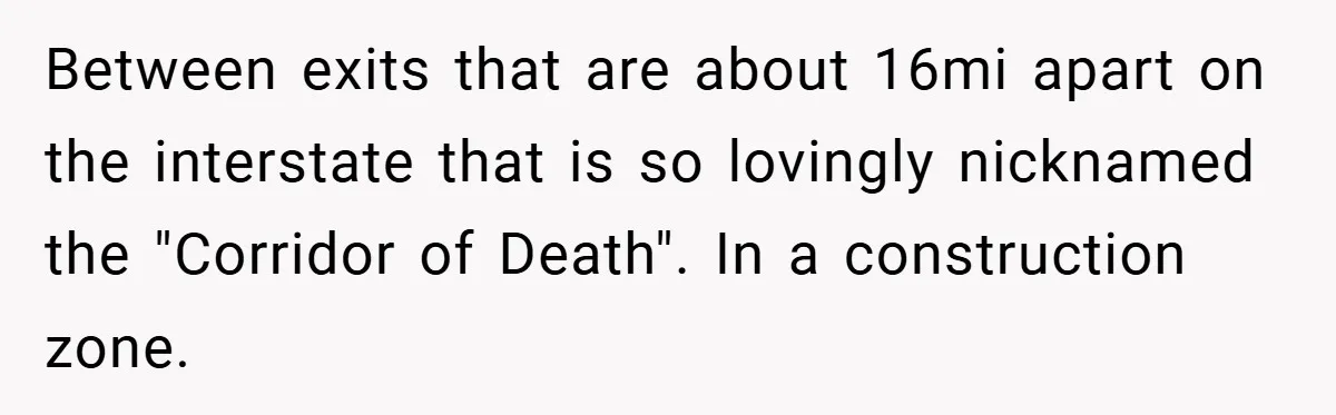 Between exits that are about 16mi apart on the interstate that is so lovingly nicknamed the "Corridor of Death". In a construction zone.