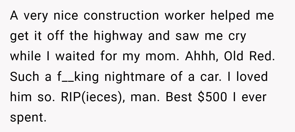 A very nice construction worker helped me get it off the highway and saw me cry while I waited for my mom. Ahhh, Old Red. Such a f__king nightmare of...