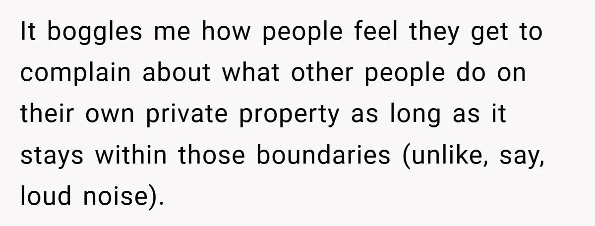 It boggles me how people feel they get to complain about what other people do on their own private property as long as it stays within those boundaries (unlike, say,...