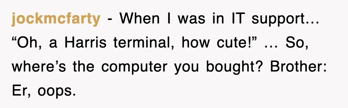 jockmcfarty - When I was in IT support… “Oh, a Harris terminal, how cute!” … So, where’s the computer you bought? Brother: Er, oops.