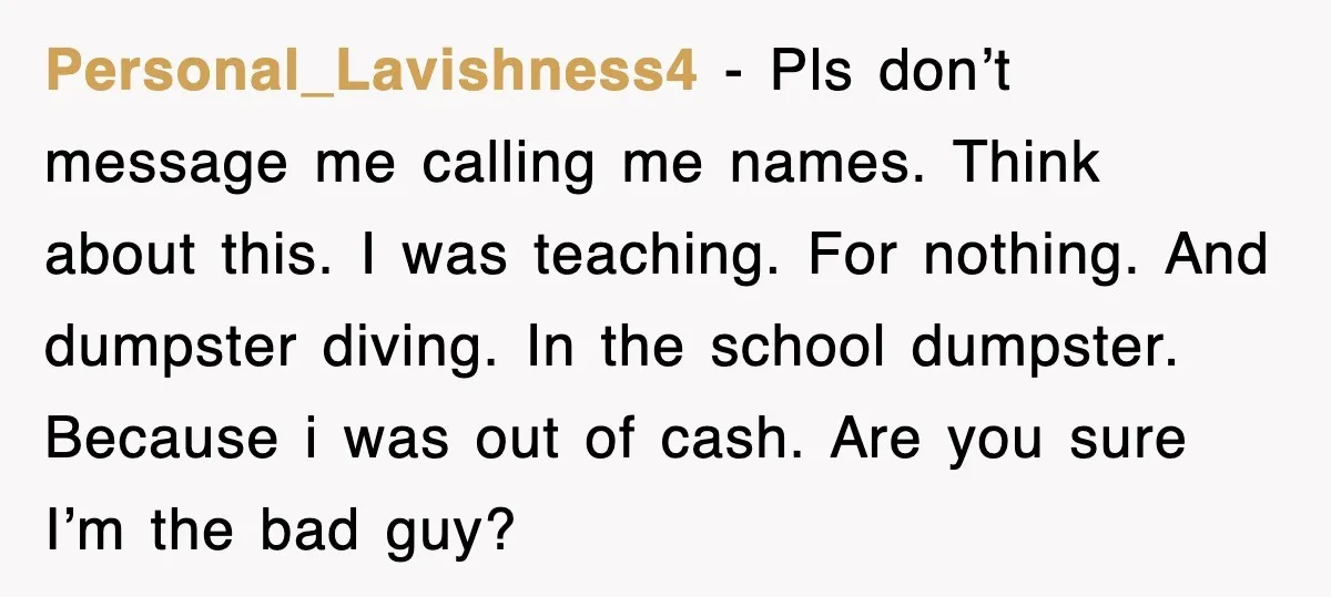 Personal_Lavishness4 - Pls don’t message me calling me names. Think about this. I was teaching. For nothing. And dumpster diving. In the school dumpster. Because i was out of cash....