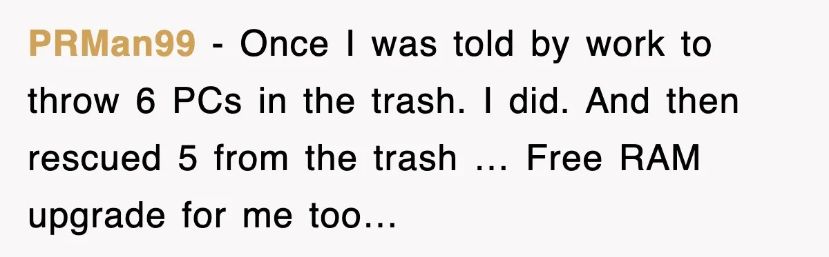 PRMan99 - Once I was told by work to throw 6 PCs in the trash. I did. And then rescued 5 from the trash … Free RAM upgrade for me...