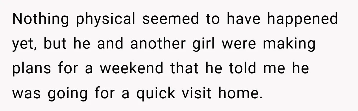 Nothing physical seemed to have happened yet, but he and another girl were making plans for a weekend that he told me he was going for a quick visit home.