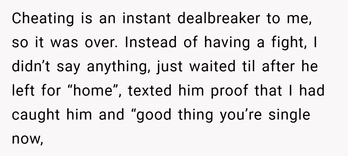 Cheating is an instant dealbreaker to me, so it was over. Instead of having a fight, I didn’t say anything, just waited til after he left for “home”, texted him...