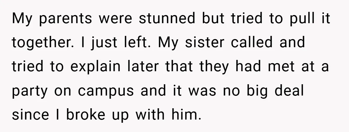 My parents were stunned but tried to pull it together. I just left. My sister called and tried to explain later that they had met at a party on campus...