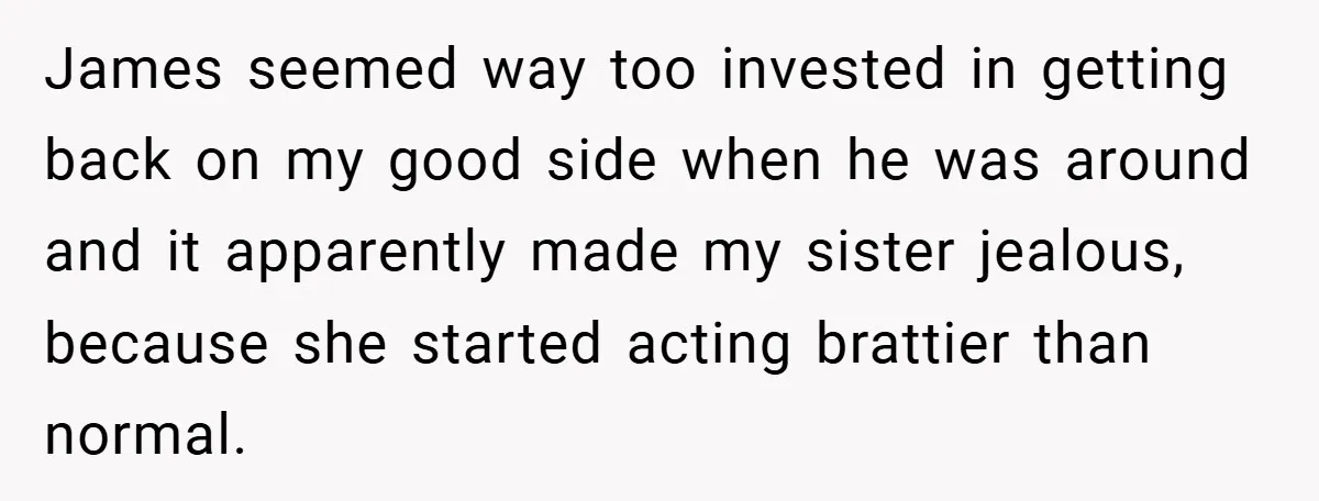 James seemed way too invested in getting back on my good side when he was around and it apparently made my sister jealous, because she started acting brattier than normal.